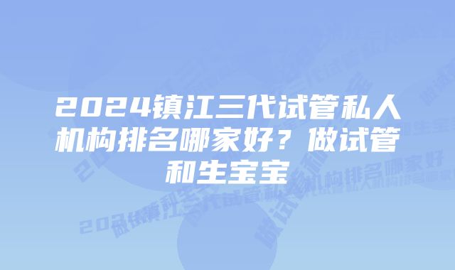 2024镇江三代试管私人机构排名哪家好？做试管和生宝宝