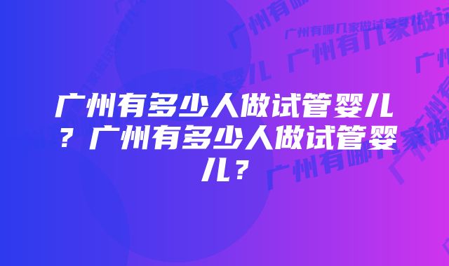 广州有多少人做试管婴儿？广州有多少人做试管婴儿？