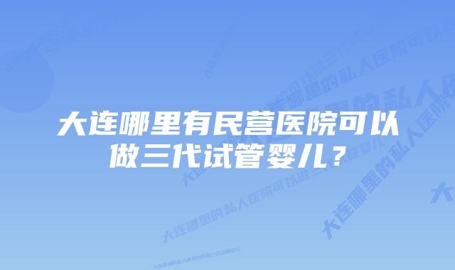 大连哪里有民营医院可以做三代试管婴儿？