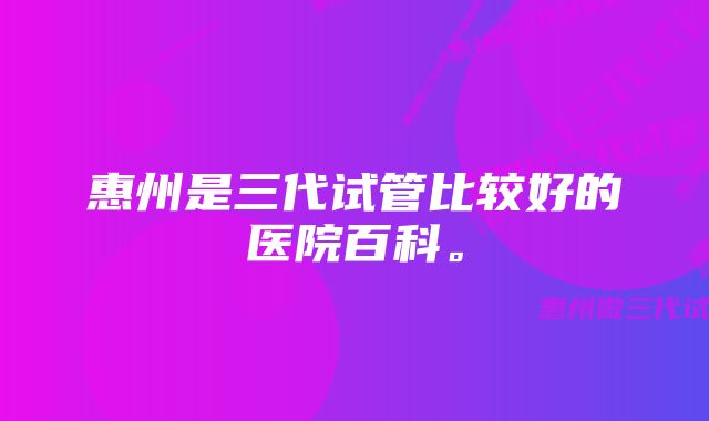 惠州是三代试管比较好的医院百科。