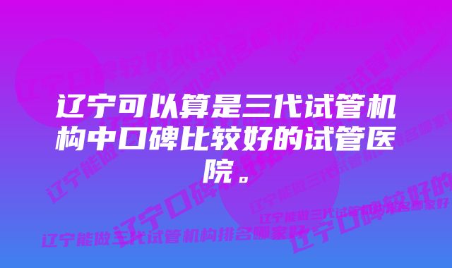 辽宁可以算是三代试管机构中口碑比较好的试管医院。