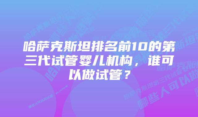 哈萨克斯坦排名前10的第三代试管婴儿机构，谁可以做试管？