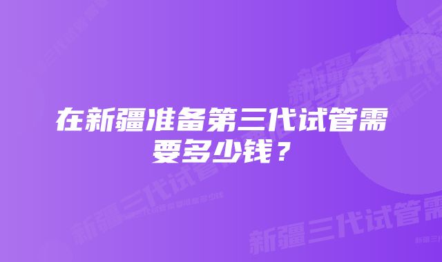 在新疆准备第三代试管需要多少钱？