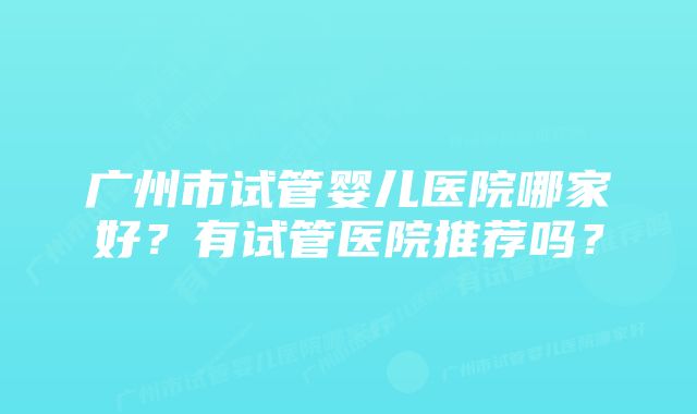 广州市试管婴儿医院哪家好？有试管医院推荐吗？