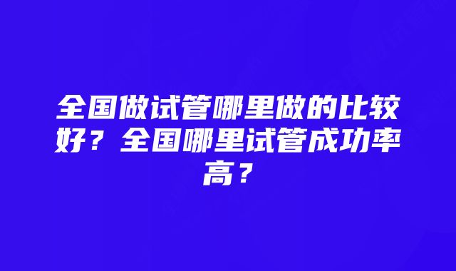 全国做试管哪里做的比较好？全国哪里试管成功率高？