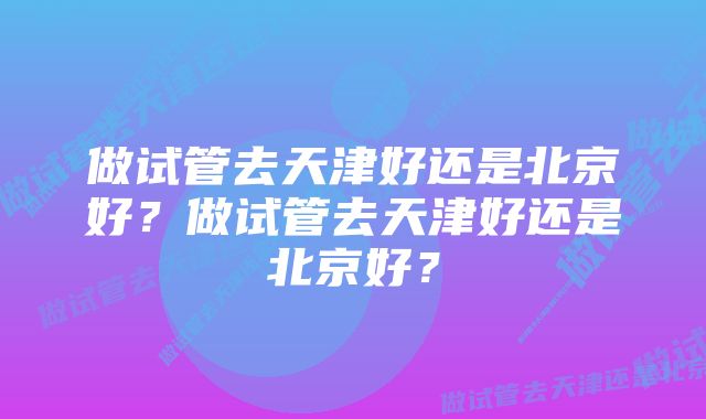 做试管去天津好还是北京好？做试管去天津好还是北京好？