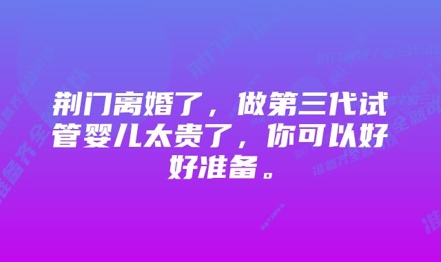 荆门离婚了，做第三代试管婴儿太贵了，你可以好好准备。