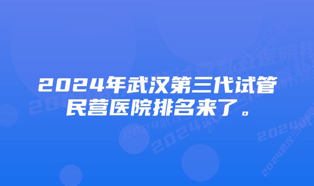 2024年武汉第三代试管民营医院排名来了。