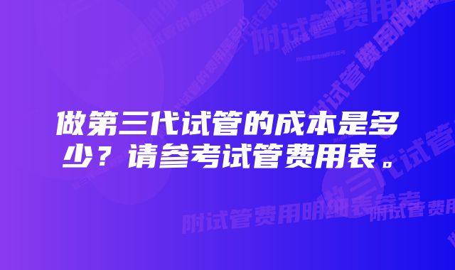 做第三代试管的成本是多少？请参考试管费用表。