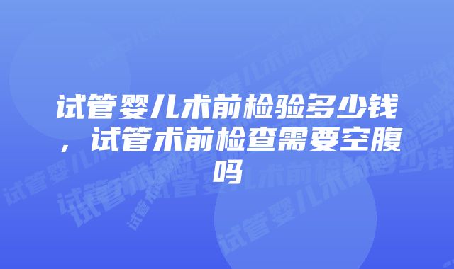 试管婴儿术前检验多少钱，试管术前检查需要空腹吗