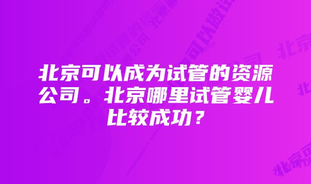 北京可以成为试管的资源公司。北京哪里试管婴儿比较成功？