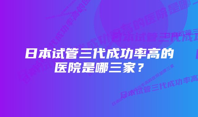 日本试管三代成功率高的医院是哪三家？