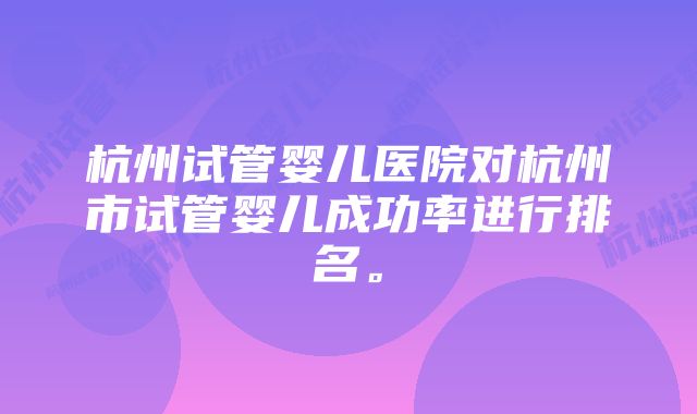 杭州试管婴儿医院对杭州市试管婴儿成功率进行排名。