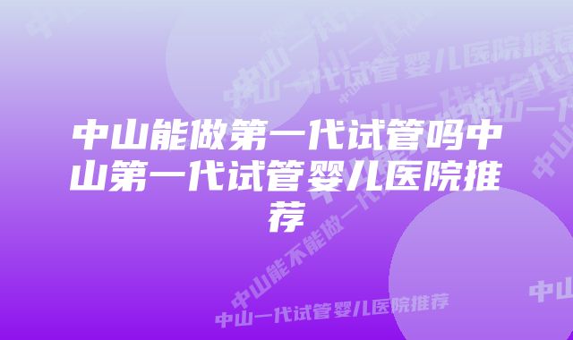 中山能做第一代试管吗中山第一代试管婴儿医院推荐