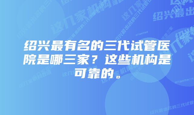 绍兴最有名的三代试管医院是哪三家？这些机构是可靠的。