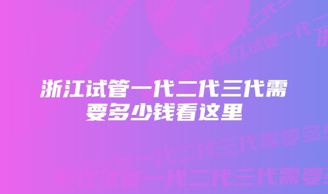 浙江试管一代二代三代需要多少钱看这里