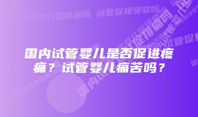 国内试管婴儿是否促进疼痛？试管婴儿痛苦吗？