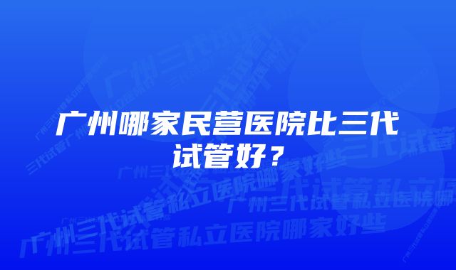 广州哪家民营医院比三代试管好？