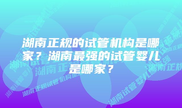 湖南正规的试管机构是哪家？湖南最强的试管婴儿是哪家？