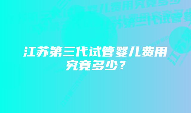 江苏第三代试管婴儿费用究竟多少？