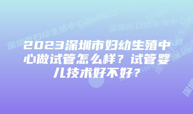 2023深圳市妇幼生殖中心做试管怎么样？试管婴儿技术好不好？