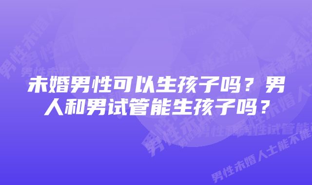 未婚男性可以生孩子吗？男人和男试管能生孩子吗？