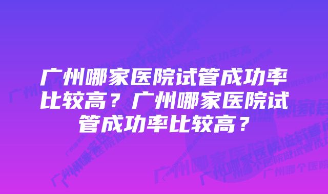 广州哪家医院试管成功率比较高？广州哪家医院试管成功率比较高？