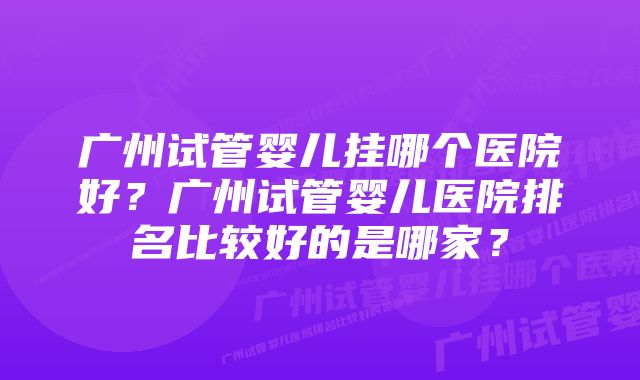 广州试管婴儿挂哪个医院好？广州试管婴儿医院排名比较好的是哪家？