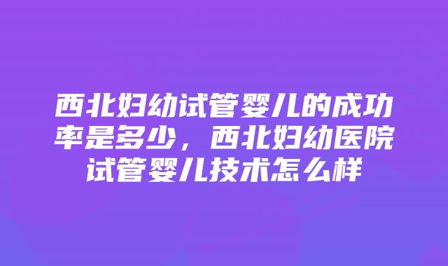 西北妇幼试管婴儿的成功率是多少，西北妇幼医院试管婴儿技术怎么样