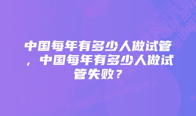 中国每年有多少人做试管，中国每年有多少人做试管失败？