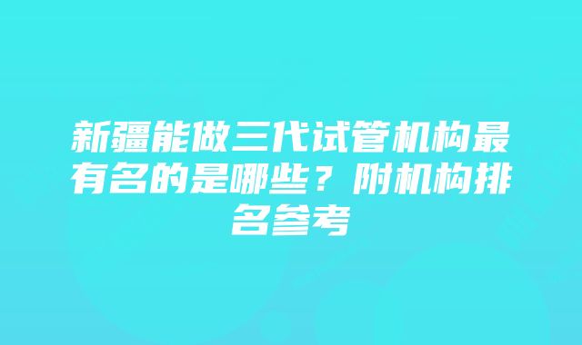 新疆能做三代试管机构最有名的是哪些？附机构排名参考