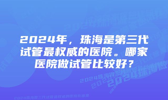 2024年，珠海是第三代试管最权威的医院。哪家医院做试管比较好？