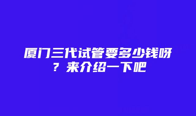 厦门三代试管要多少钱呀？来介绍一下吧