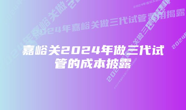 嘉峪关2024年做三代试管的成本披露