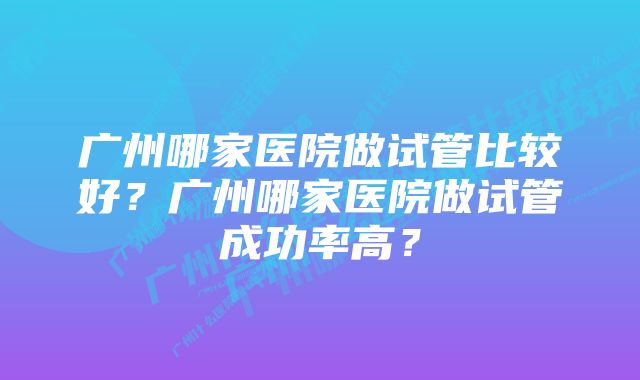 广州哪家医院做试管比较好？广州哪家医院做试管成功率高？