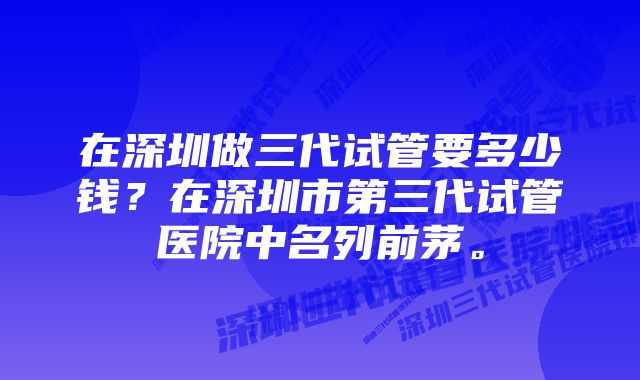 在深圳做三代试管要多少钱？在深圳市第三代试管医院中名列前茅。