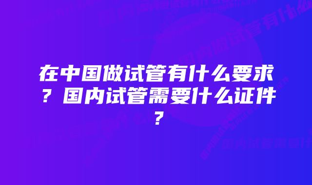 在中国做试管有什么要求？国内试管需要什么证件？