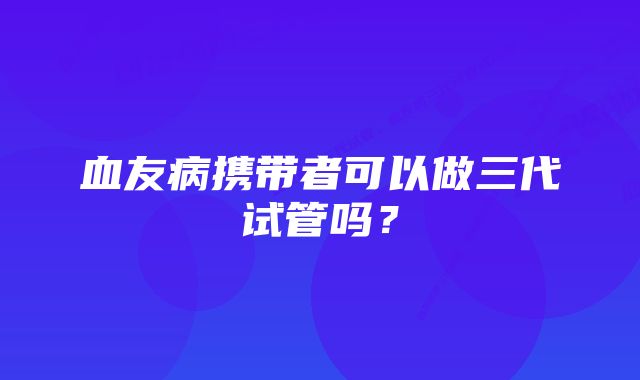 血友病携带者可以做三代试管吗？