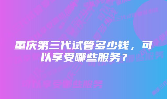 重庆第三代试管多少钱，可以享受哪些服务？