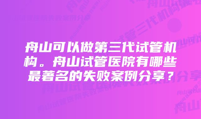 舟山可以做第三代试管机构。舟山试管医院有哪些最著名的失败案例分享？