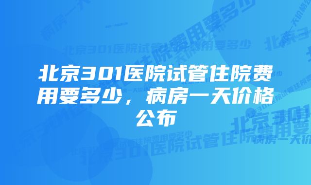 北京301医院试管住院费用要多少，病房一天价格公布