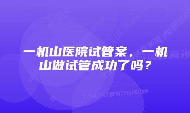 一机山医院试管案，一机山做试管成功了吗？