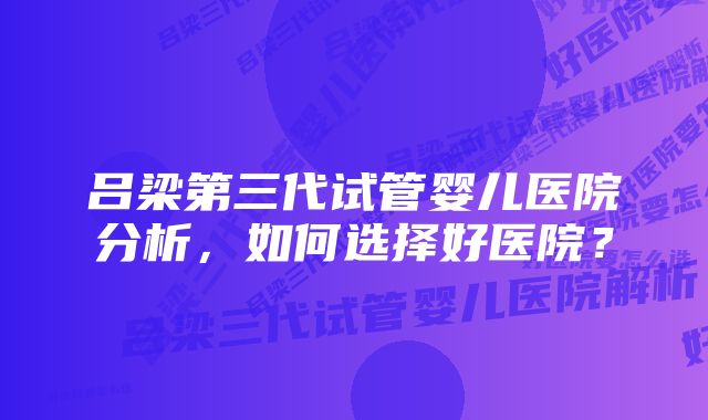 吕梁第三代试管婴儿医院分析，如何选择好医院？