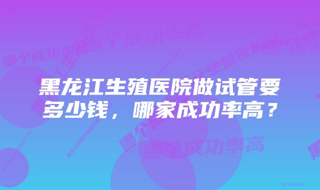 黑龙江生殖医院做试管要多少钱，哪家成功率高？