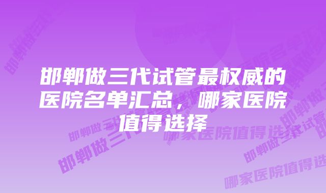 邯郸做三代试管最权威的医院名单汇总，哪家医院值得选择