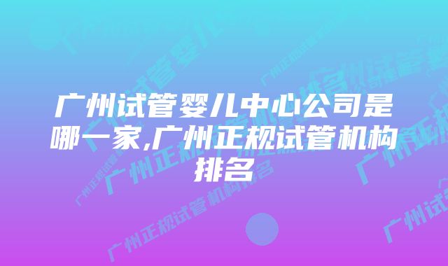 广州试管婴儿中心公司是哪一家,广州正规试管机构排名