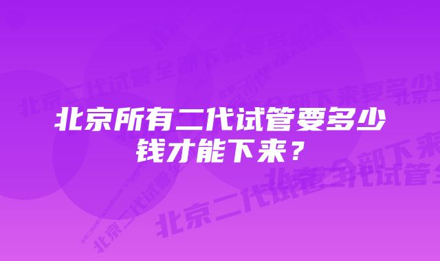 北京所有二代试管要多少钱才能下来？