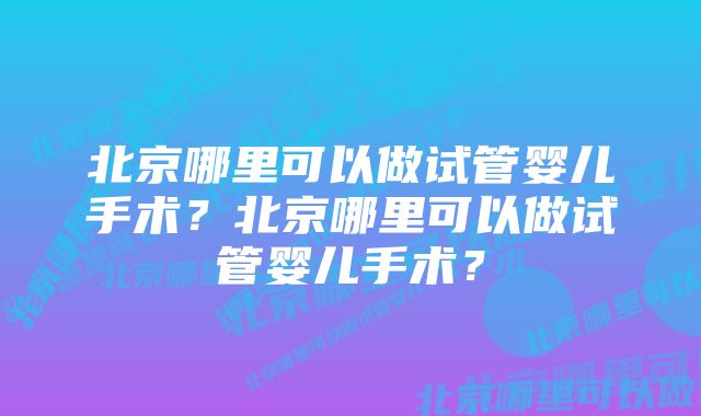 北京哪里可以做试管婴儿手术？北京哪里可以做试管婴儿手术？