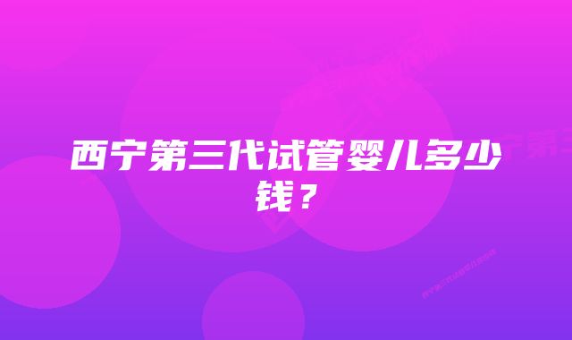 西宁第三代试管婴儿多少钱？