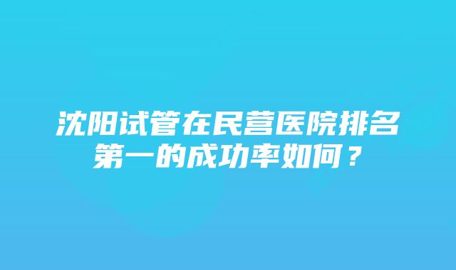 沈阳试管在民营医院排名第一的成功率如何？